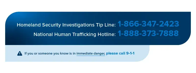 Header image split horizontally with dark blue at the top and light blue at the bottom that reads Homeland Security Tip Line: 1-866-347-2423 National Human Trafficking Hotline: 1-888-373-7888. If you or someone you know is in immediate danger, please call 9-1-1.