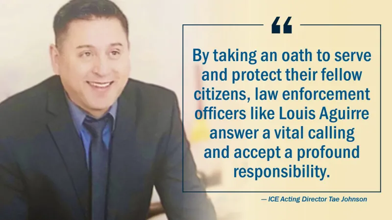 "By taking an oath to serve and protect their fellow citizens, law enforcement officers like Louis Aguirre answer a vital calling and accept a profound responsibility." - ICE Acting Director Tae Johnson