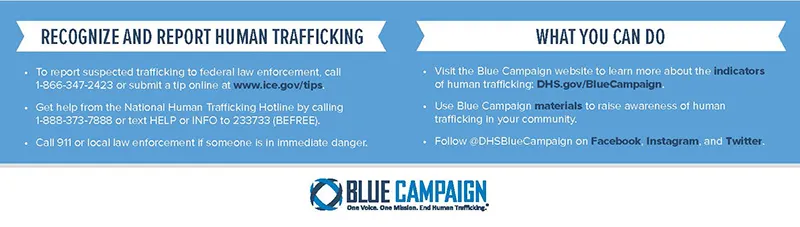 (Left side of infographic:) Recognize And Report Human Trafficking - To report suspected trafficking to federal law enforcement call 1-866-347-2423 or submit a tip online at www.ice.gov/tips. Get help from the National Human Trafficking Hotline by calling 1-888-373-3888 or text HELP or INFO to 233733 (BEFREE). Call 911 or local law enforcement if someone is in immediate danger. (Right side of infographic:) What You Can Do - Visit the Blue Campaign website to learn more about the indicators of human trafficking: DHS.gov/BlueCampaign. Use Blue Campaign materials to raise awareness of human trafficking in your community. Follow @DHSBlueCampaign on Facebook, Instagram, and Twitter. (Bottom of Infographic:) Blue Campaign logo and wordmark with text: Blue Campaign One Voice. One Mission. End Human Trafficking.