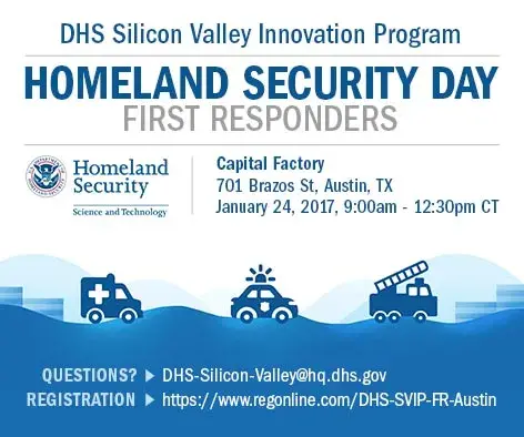 Register for the upcoming DHS Silicon Valley Innovation Program Homeland Security Day for First Responderes on January 24, 2017 from 9:00am - 12:30pm CT at Capital Factory located at 701 Brazos Street,  Austin, Texas. Questions email DHS-Silicon-Valley@hq.dhs.gov. To Register go to https://www.regonline/DHS-SVIP-FR-Austin DHS S&T Logo 