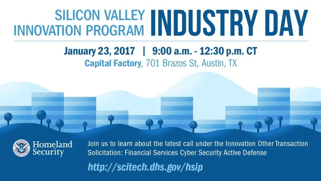 Register for the DHS S&T Silicon Valley Innovation Program Industry Day - January 23, 2017 from 9:00am - 12:30pm CT at Capital Factory, 701 Brazos Street, Austin, Texas. Join us to learn more about the latest call under the Innovation Other Transaction Solicitation: Financial Services Cyber Security Active Defense. http://scitech.dhs.gov/ship DHS Logo