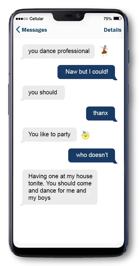 Phone with text messages. Mike says: you dance professional + dancing emoji. Sara replies: Naw but I could! Mike says: you should. Sara replies: thanx. Mike says: You like to party? Party hat emoji Sara replies: who doesn’t? Mike says: having one at my house tonite. You should come and dance for me and my boys
