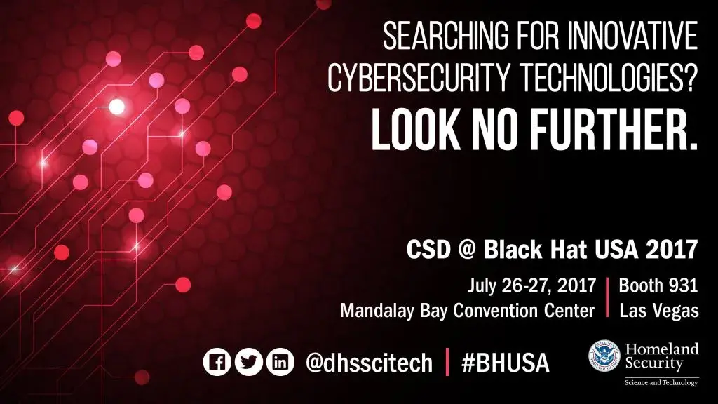 Searching for innovative cybersecurity technologies? Look no further. CSD at BlackHat USA 2017 | July 26 - 27, 2017, booth 931 at Mandalay Bay Convention Center, Las Vegas. Connect with us on Facebook, Twitter and LinkedIn @dhsscitech using hashtag #BHUSA, DHS S&T Logo