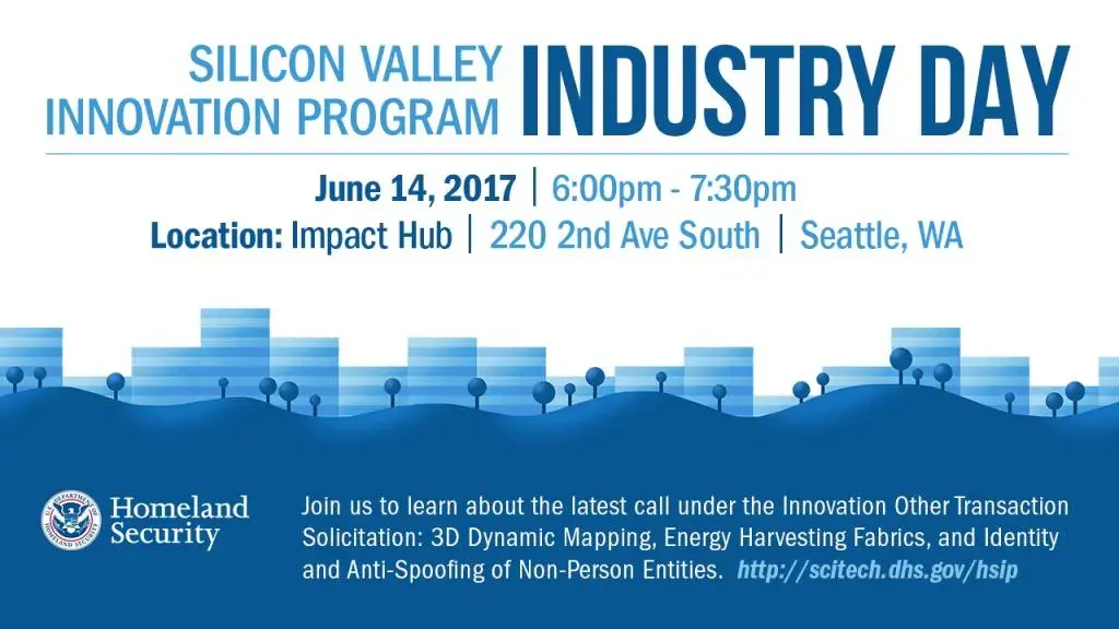 Silicon Valley Innovation Program Industry Day, June 14, 2017 from 6pm - 7:30pm located at Impact Hub, 220 2nd Ave South, Seattle, WA. Join us to learn about the latest calls under the Innovation Other Transaction Solicitation: 3D Dynamic Mapping, Energy Harvesting Fabrics, and Identity and Anti-Spoofing of Non-Person Entities. DHS S&T Logo 