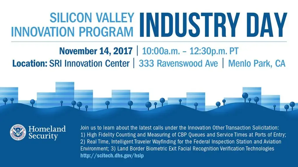 Silicon Valley Innovation Program Industry Day, November 14, 2017 from 10 a.m. to 12:30 p.m. PT at SRI Innovation Center 333 Ravenswood Ave., Menlo Park, CA.  Join us to learn about the lastest calls under the Innovation Other Transcation Soliciation: 1)  High Fidelity Counting and Measuring of CBP Queues and Service Times at Ports of Entry, 2) Real Time, Intelligent Traveler Wayfinding for the Federal Inspection Station and Aviation Environment and 3) Land Border Biometric Exit Facial Recognition Verification Technologies. For more information go to http://scitech.dhs.gov/hsip.  DHS S&T logo 