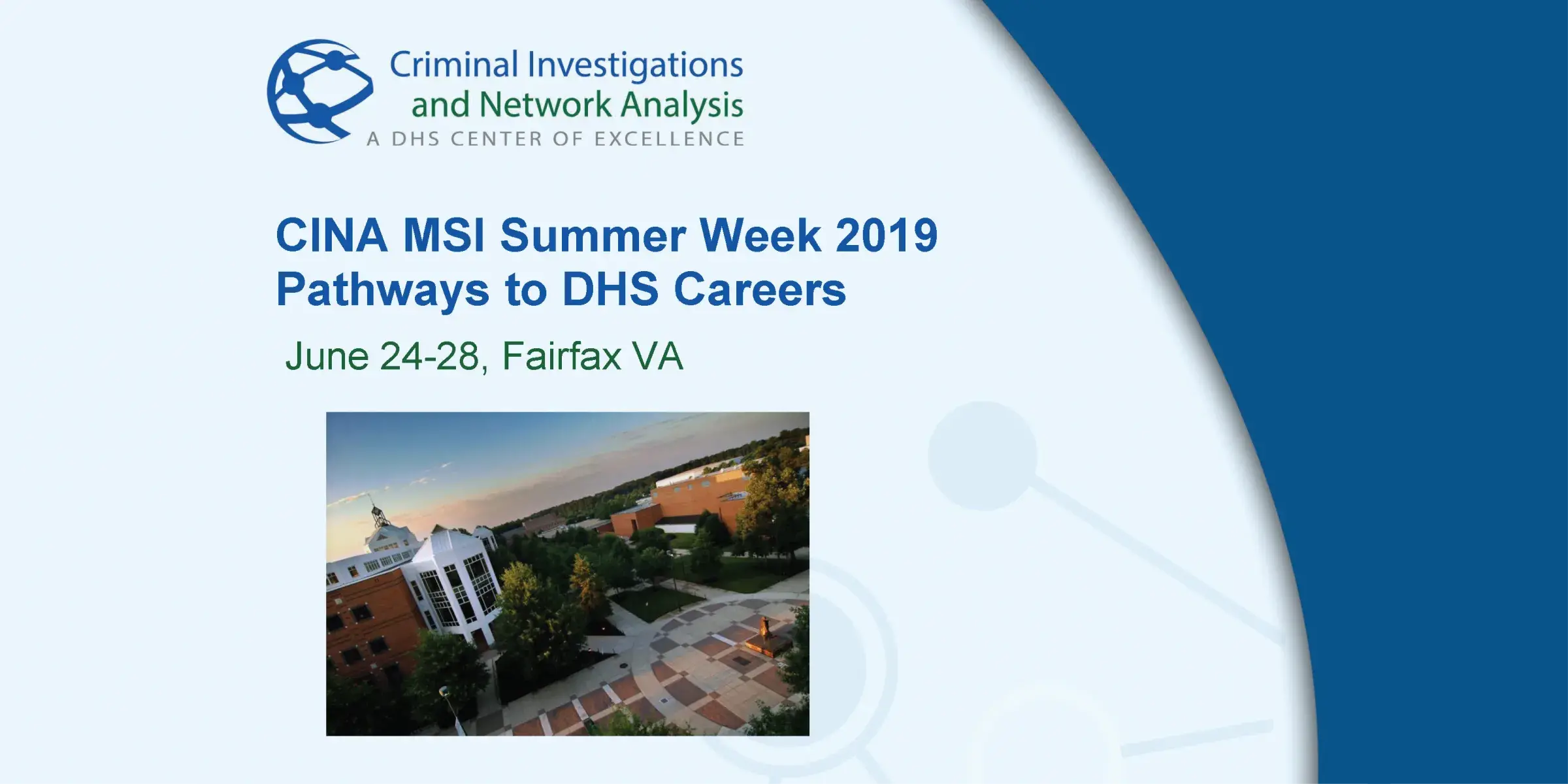 Criminal Investigations and Network Analysis. A DHS Center of Excellence. CINA MSI Summer Week 2019. Pathways to DHS Careers. June 24-28, Fairfax, Va. Graphic of university quad.
