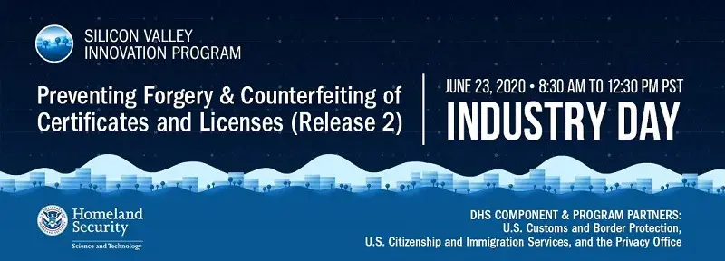 Silicon Valley Innovation Program. Presenting Forgery & Counterfeiting of Certificates and Licenses (Release 2). June 23, 2020 from 8:30am to 12:30pm PST. Industry Day. DHS Component & Program Partners: U.S. Customs and Border Protection, U.S. Citizenship and Immigration Services, and the Privacy Office.