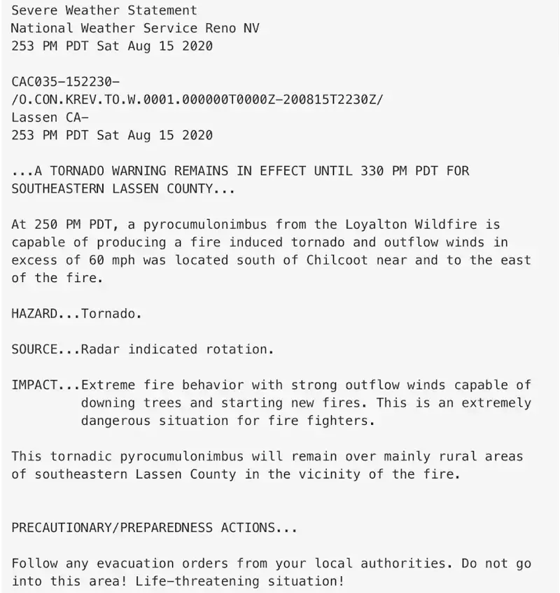 Emergency alert sent by National Weather Service in Reno on August 15 with a tornado warning for the wildfire in Lassen County, California. Severe Weather Statement National Weather Service Reno NV 253 PM PDT Sat Aug 15 2020 CAC035-152230- /0.CON.KREV.TO.W.0001.000000T0000Z-200815T2230Z/ Lassen CA- 253 PDT Sat Aug 15 2020 …A TORNADO WARNING REMAINS IN EFFECT UNTIL 330 PM PDT FOR SOUTHEASTERN LESSEN COUNTY… At 250 PM PDT, a pyrocumulonimbus from the Loyalton Wildfire is capable of producing a fire induced tornado and outflow winds  in excess of 60 mps was located south of Chilcoot near and to the east of the fire. HAZARD…Tornado. SOURCE…Radar indicated rotation. IMPACT…Extreme fire behavior with strong outflow winds capable of 		downing trees and starting new fires. This is an extremely 		dangerous situation for fire fighters. This tornadic pyrocumulonimbus will remain over mainly rural areas  of southeastern Lassen County in the vicinity of the fire. PRECAUTIONARY/PREPAREDNESS ACTIONS… Follow any evacuation orders from your local authorities. Do not go into this area! Life-threatening situation!