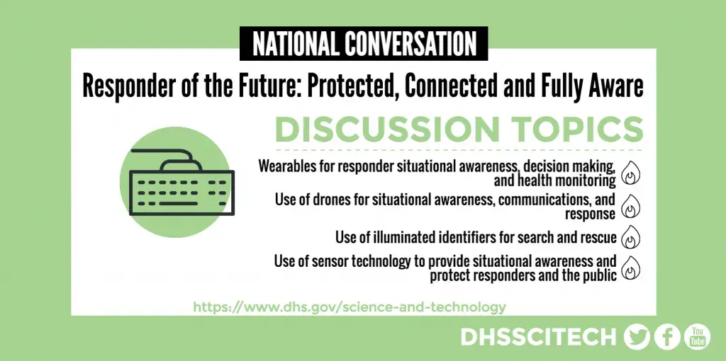 National Conversation: Responder of the Future: Protected, Connected and Fully Aware DISCUSSION TOPICS Wearables for responder situational awareness, decision making, and health monitoring. Use of drones for situational awareness, communications, and response Use of illuminated identifiers for search and rescue Use of sensor technology to provide situational awareness and protect responders and the public https://www.dhs.gov/science-and-technology DHSSCITECH on Facebook, Twitter, and YouTube.