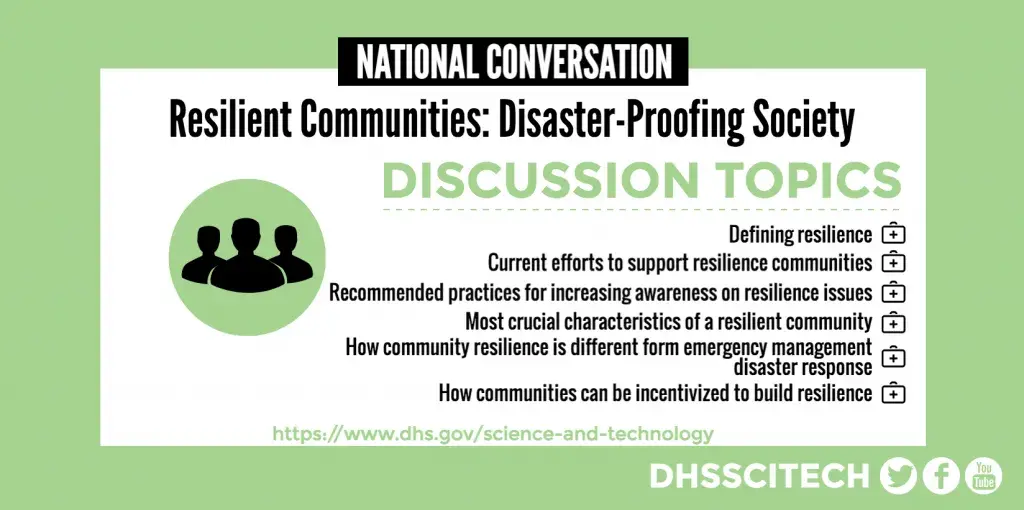 NATIONAL CONVERSATION Resilient Communities: Disaster-Proofing Society DISCUSSION TOPICS Defining resilience Current efforts to support resilience communities Recommended practices for increasing awareness on resilience Most crucial characteristics of a resilient community How community resilience is different form emergency management disaster response How communities can be incentivized to build resilience https://www.dhs.gov/science-and-technology DHSSCITECH on Facebook, Twitter, and YouTube.