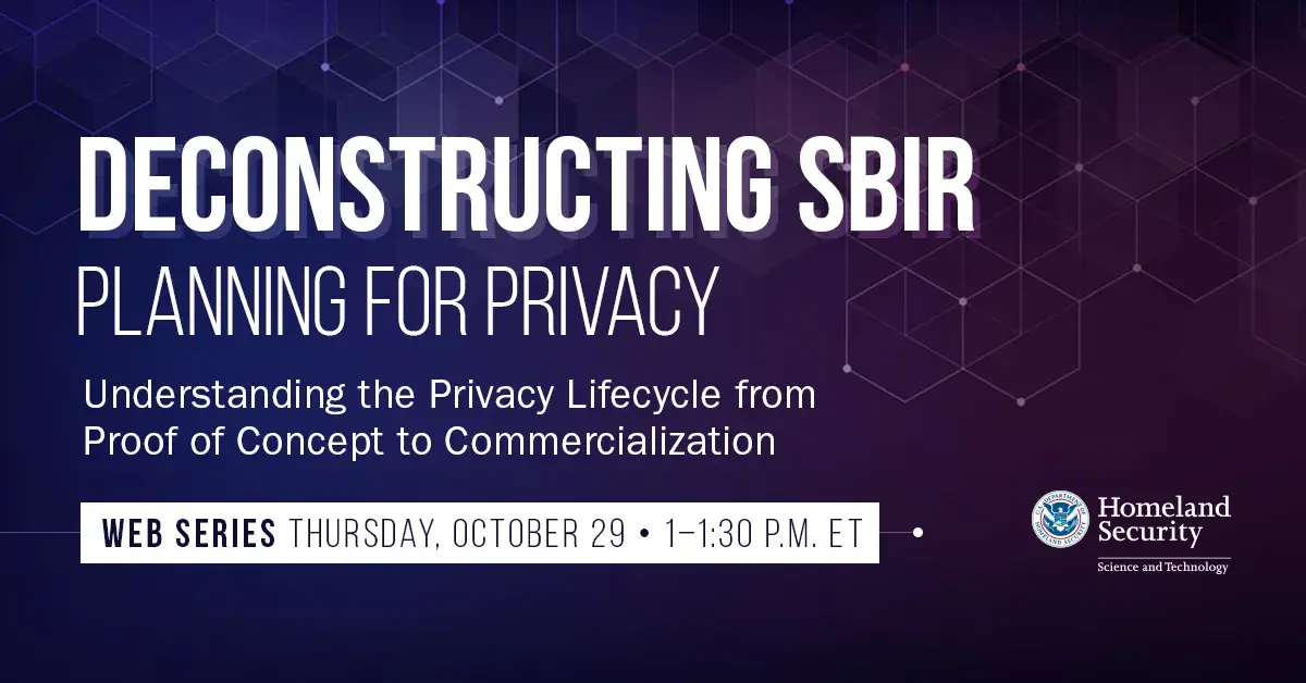Deconstructing SBIR Planning for Privacy Understanding the Privacy Lifecycle from Proof of Concept to Commercialization Compliance Counts How to consider privacy compliance when Web Series Thursday October 29 1-1:30 PM ET Department of Homeland Security Science and Technology