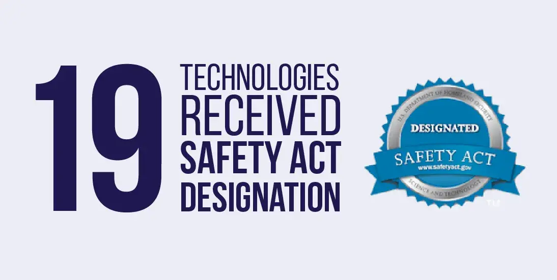 19 Technologies received SAFETY Act designation. U.S. Department of Homeland Security Science and Technology Safety Act sea. www.safetyact.gov.